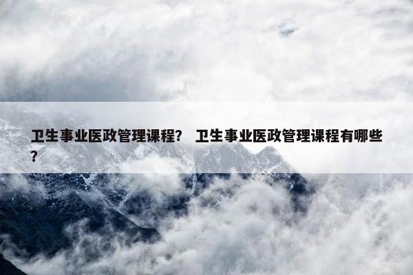 卫生事业医政管理课程？ 卫生事业医政管理课程有哪些？