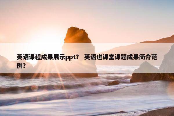 英语课程成果展示ppt？ 英语进课堂课题成果简介范例？