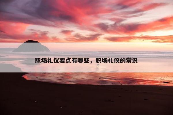 职场礼仪要点有哪些，职场礼仪的常识