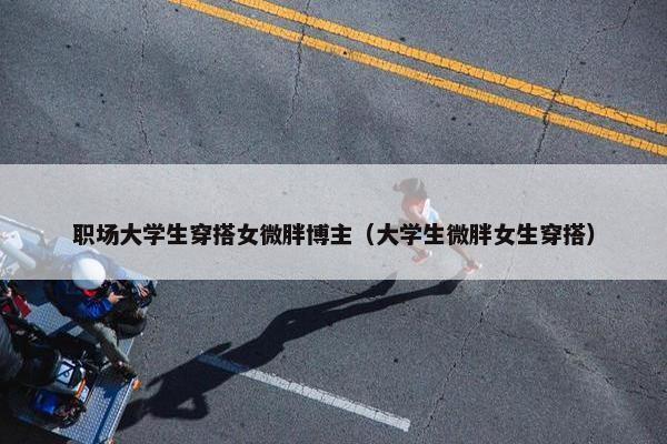 职场大学生穿搭女微胖博主（大学生微胖女生穿搭）