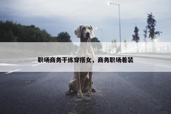 职场商务干练穿搭女，商务职场着装