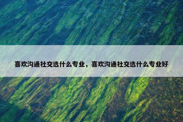 喜欢沟通社交选什么专业，喜欢沟通社交选什么专业好