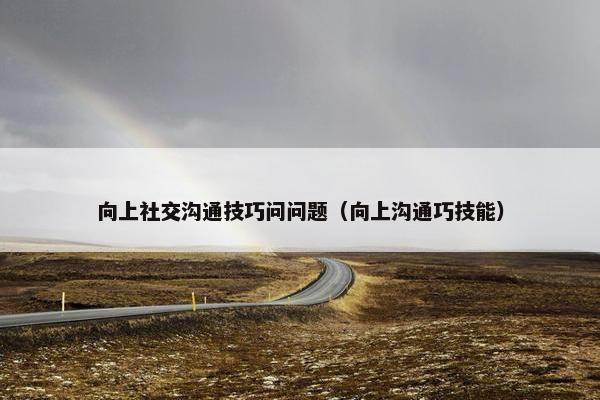 向上社交沟通技巧问问题（向上沟通巧技能）
