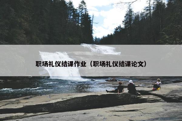 职场礼仪结课作业（职场礼仪结课论文）