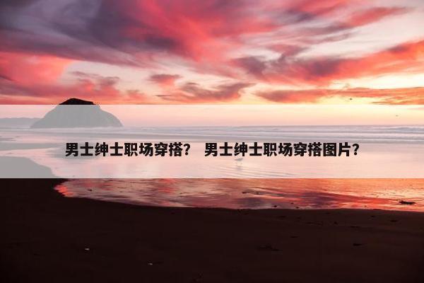 男士绅士职场穿搭？ 男士绅士职场穿搭图片？