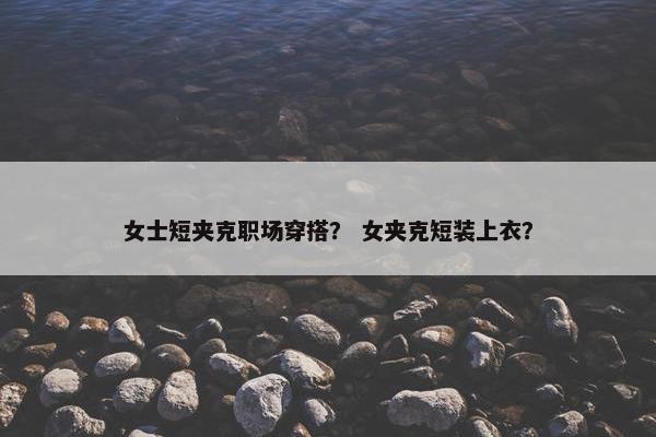 女士短夹克职场穿搭？ 女夹克短装上衣？
