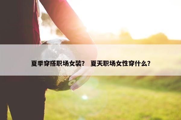 夏季穿搭职场女装？ 夏天职场女性穿什么？