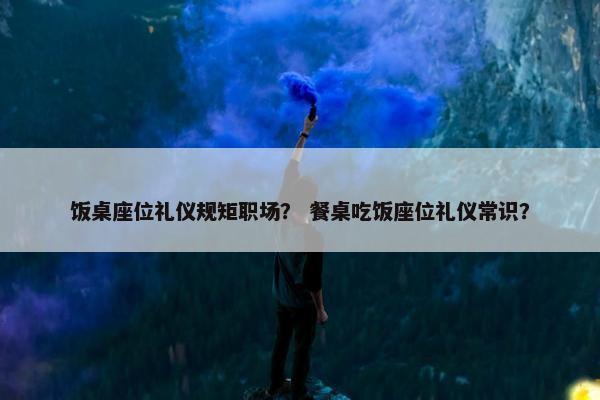饭桌座位礼仪规矩职场？ 餐桌吃饭座位礼仪常识？