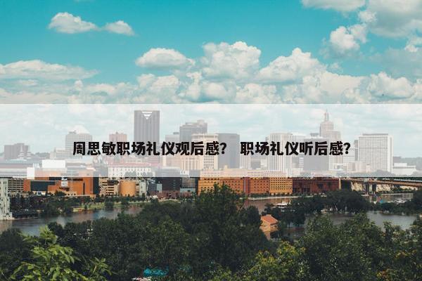 周思敏职场礼仪观后感？ 职场礼仪听后感？