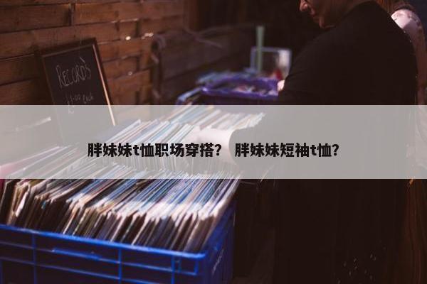 胖妹妹t恤职场穿搭？ 胖妹妹短袖t恤？