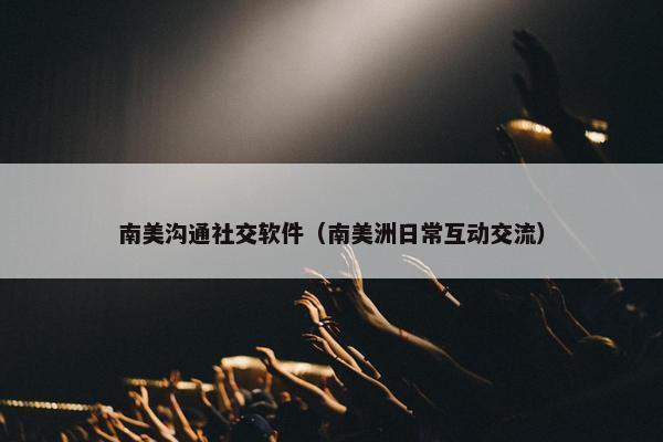 南美沟通社交软件（南美洲日常互动交流）