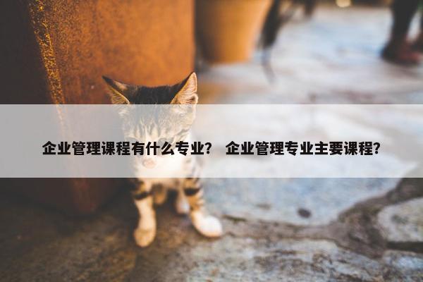 企业管理课程有什么专业？ 企业管理专业主要课程？