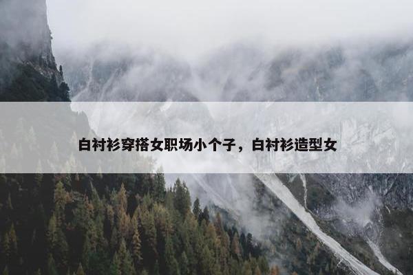 白衬衫穿搭女职场小个子，白衬衫造型女