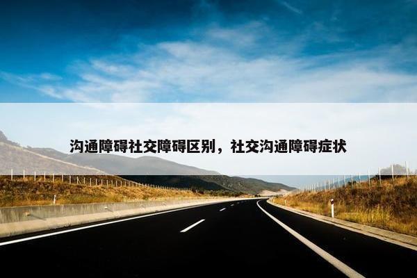 沟通障碍社交障碍区别，社交沟通障碍症状