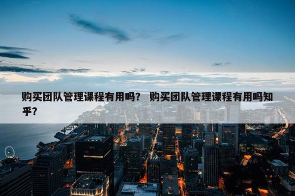购买团队管理课程有用吗？ 购买团队管理课程有用吗知乎？