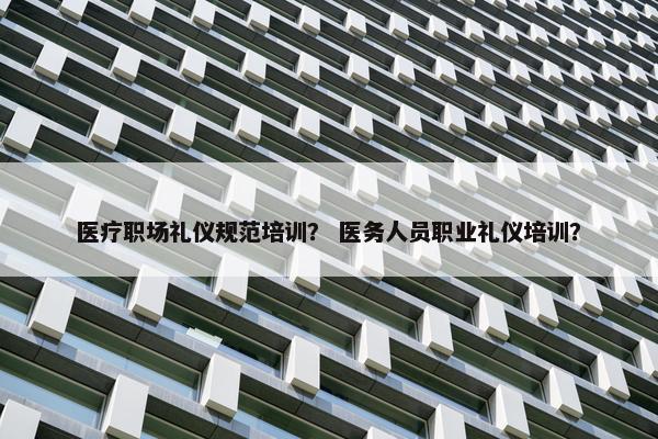 医疗职场礼仪规范培训？ 医务人员职业礼仪培训？