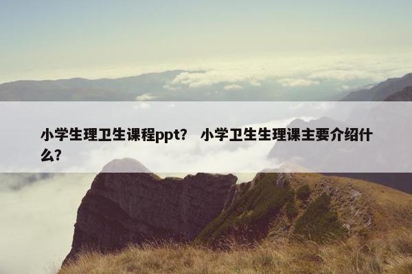 小学生理卫生课程ppt？ 小学卫生生理课主要介绍什么？