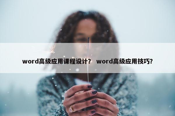 word高级应用课程设计？ word高级应用技巧？