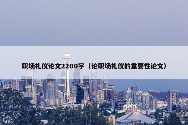职场礼仪论文2200字（论职场礼仪的重要性论文）