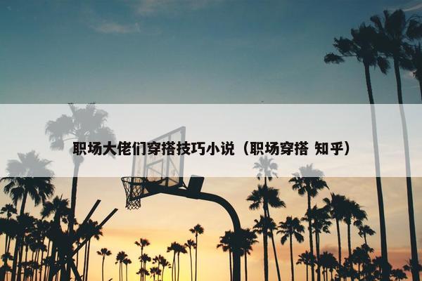 职场大佬们穿搭技巧小说（职场穿搭 知乎）
