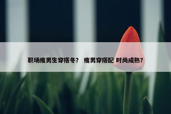职场瘦男生穿搭冬？ 瘦男穿搭配 时尚成熟？