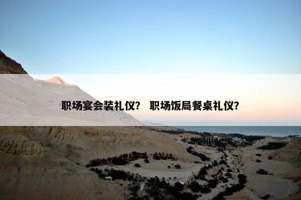 职场宴会装礼仪？ 职场饭局餐桌礼仪？