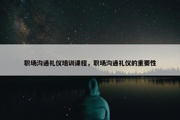 职场沟通礼仪培训课程，职场沟通礼仪的重要性