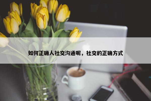 如何正确人社交沟通呢，社交的正确方式