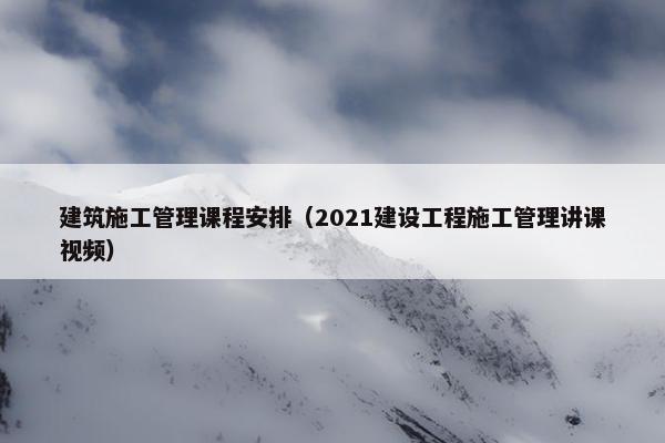 建筑施工管理课程安排（2021建设工程施工管理讲课视频）