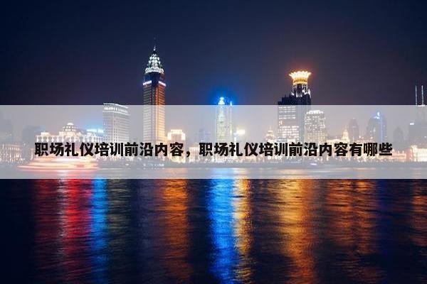 职场礼仪培训前沿内容，职场礼仪培训前沿内容有哪些