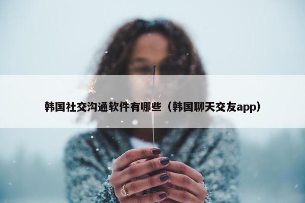 韩国社交沟通软件有哪些（韩国聊天交友app）