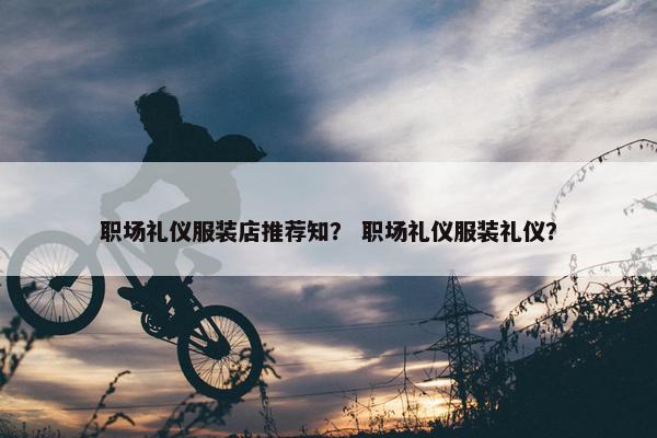 职场礼仪服装店推荐知？ 职场礼仪服装礼仪？