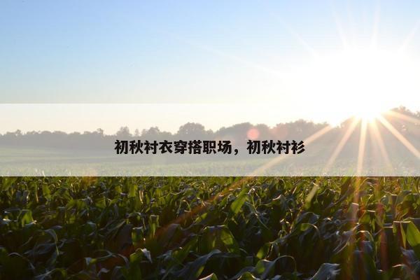 初秋衬衣穿搭职场，初秋衬衫