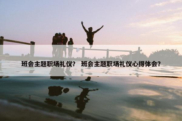 班会主题职场礼仪？ 班会主题职场礼仪心得体会？