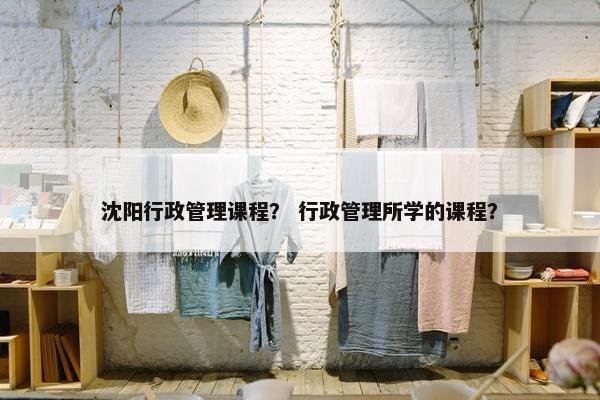 沈阳行政管理课程？ 行政管理所学的课程？