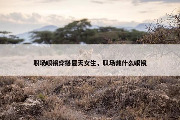 职场眼镜穿搭夏天女生，职场戴什么眼镜