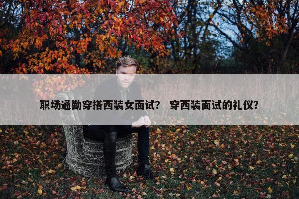 职场通勤穿搭西装女面试？ 穿西装面试的礼仪？