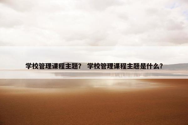 学校管理课程主题？ 学校管理课程主题是什么？