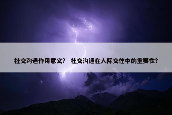 社交沟通作用意义？ 社交沟通在人际交往中的重要性？
