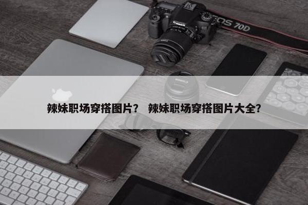 辣妹职场穿搭图片？ 辣妹职场穿搭图片大全？