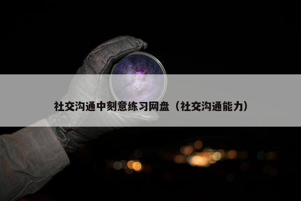 社交沟通中刻意练习网盘（社交沟通能力）