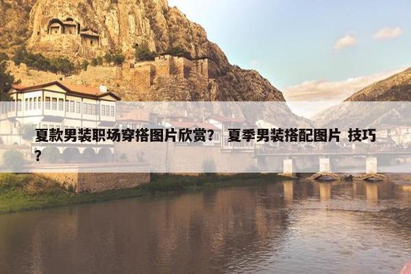 夏款男装职场穿搭图片欣赏？ 夏季男装搭配图片 技巧？