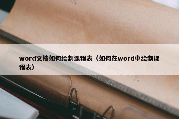 word文档如何绘制课程表（如何在word中绘制课程表）