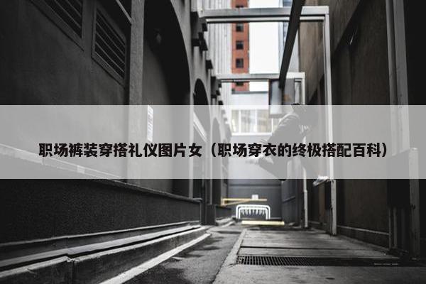 职场裤装穿搭礼仪图片女（职场穿衣的终极搭配百科）