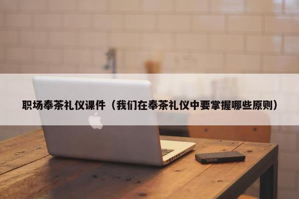 职场奉茶礼仪课件（我们在奉茶礼仪中要掌握哪些原则）