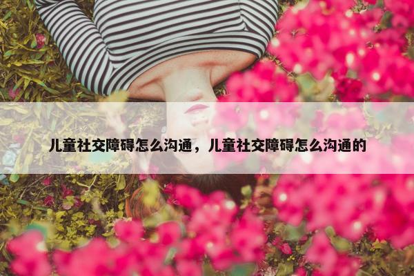 儿童社交障碍怎么沟通，儿童社交障碍怎么沟通的