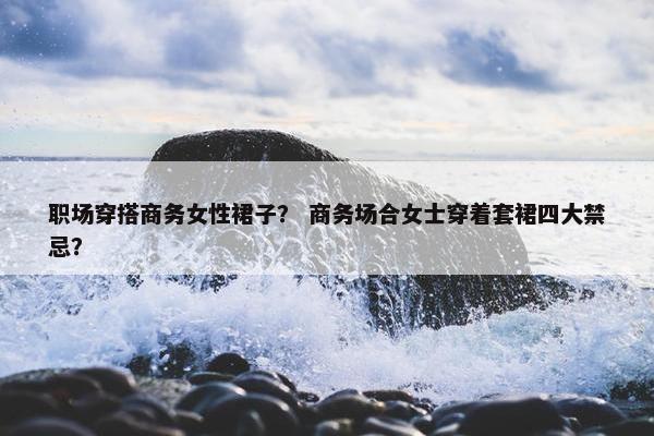 职场穿搭商务女性裙子？ 商务场合女士穿着套裙四大禁忌？