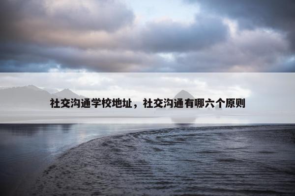 社交沟通学校地址，社交沟通有哪六个原则
