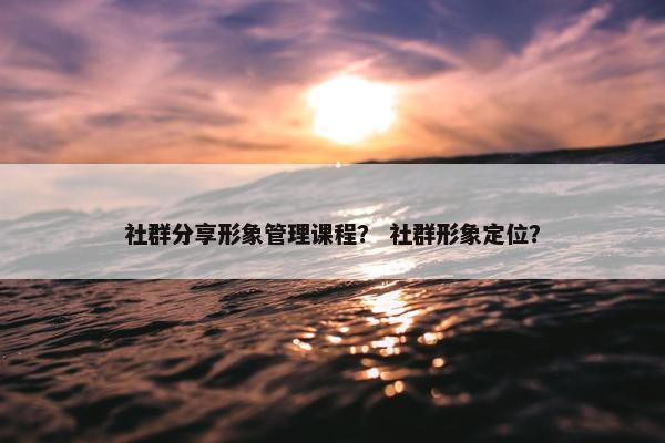 社群分享形象管理课程？ 社群形象定位？
