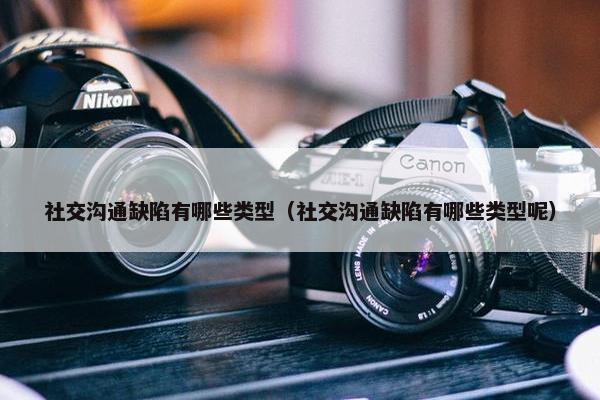 社交沟通缺陷有哪些类型（社交沟通缺陷有哪些类型呢）